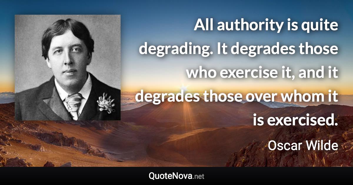 All authority is quite degrading. It degrades those who exercise it, and it degrades those over whom it is exercised. - Oscar Wilde quote