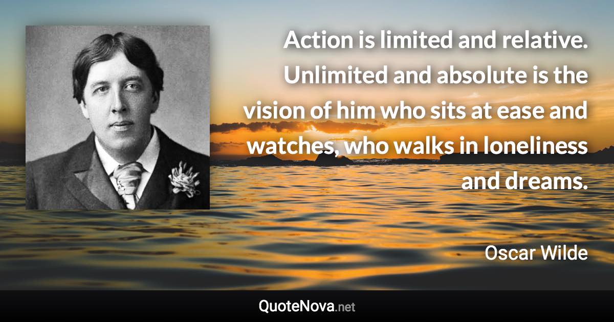 Action is limited and relative. Unlimited and absolute is the vision of him who sits at ease and watches, who walks in loneliness and dreams. - Oscar Wilde quote