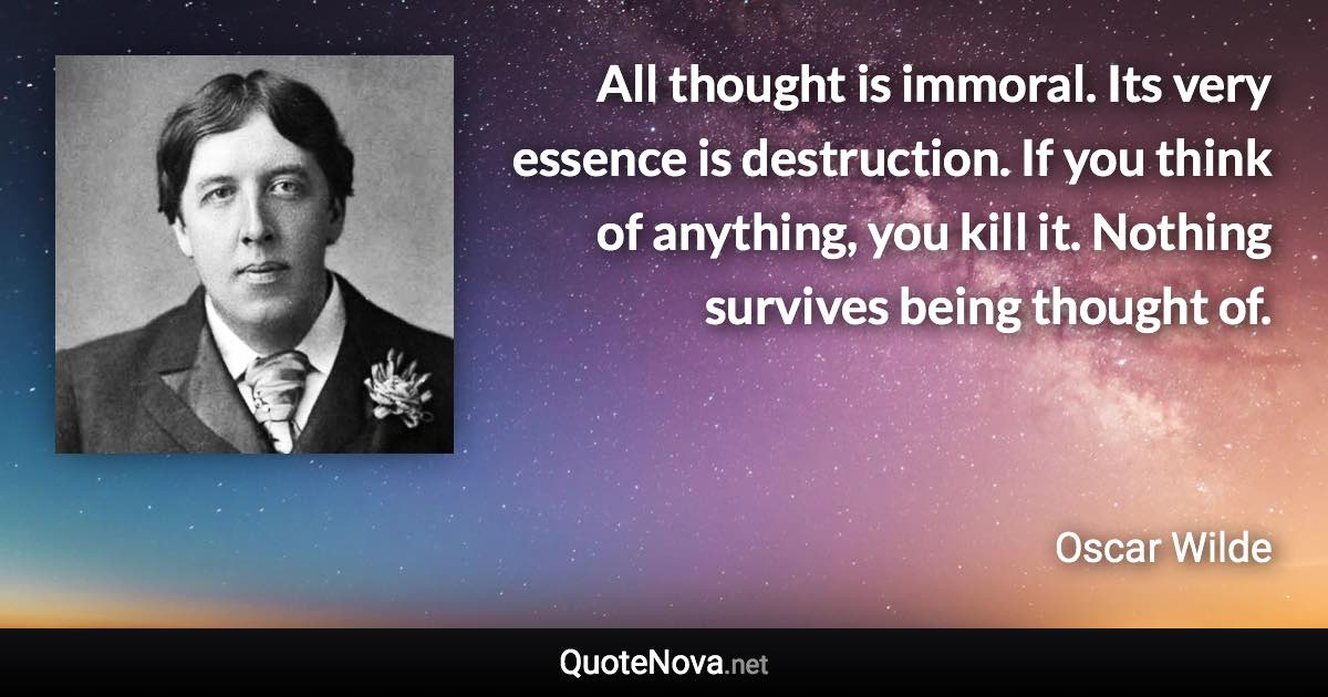 All thought is immoral. Its very essence is destruction. If you think of anything, you kill it. Nothing survives being thought of. - Oscar Wilde quote