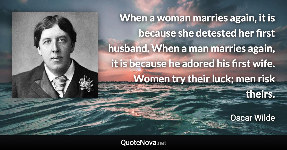 When a woman marries again, it is because she detested her first husband. When a man marries again, it is because he adored his first wife. Women try their luck; men risk theirs. - Oscar Wilde quote