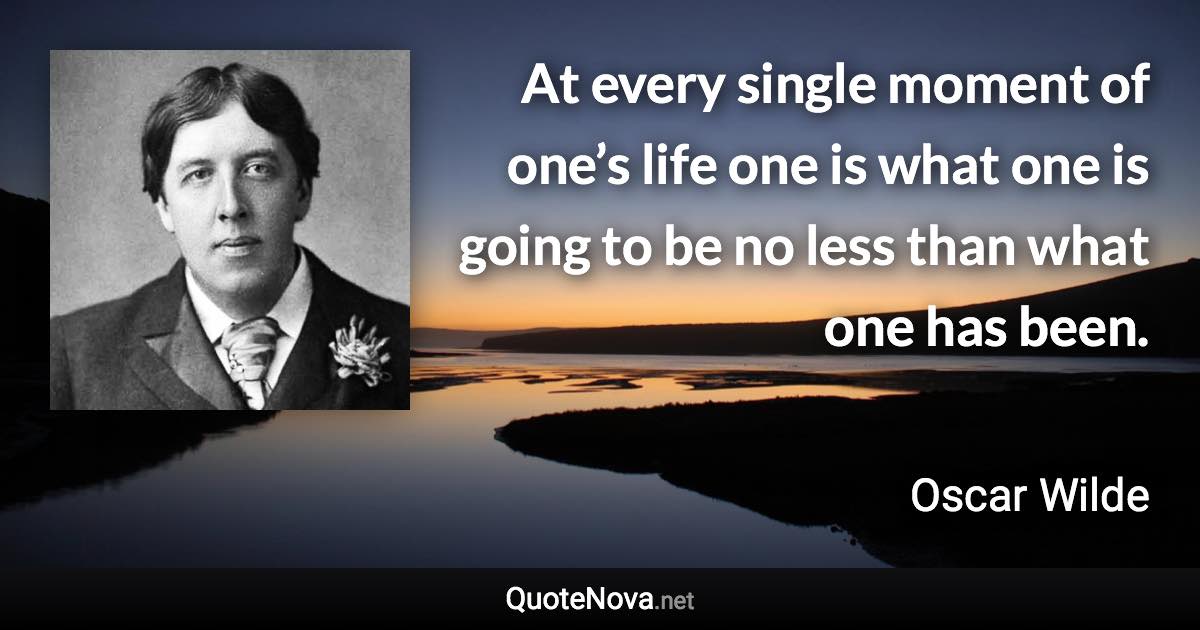 At every single moment of one’s life one is what one is going to be no less than what one has been. - Oscar Wilde quote