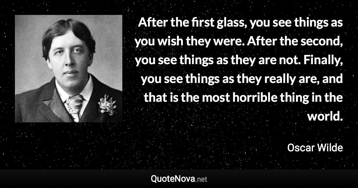 After the first glass, you see things as you wish they were. After the second, you see things as they are not. Finally, you see things as they really are, and that is the most horrible thing in the world. - Oscar Wilde quote