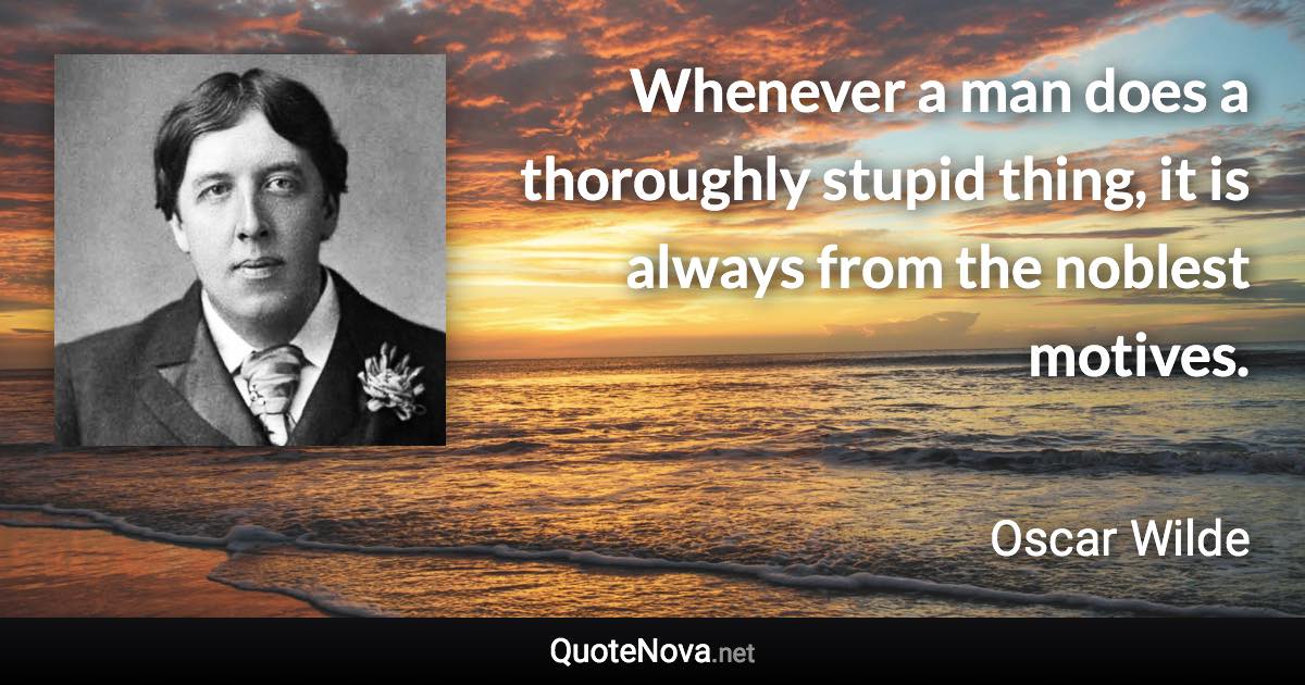 Whenever a man does a thoroughly stupid thing, it is always from the noblest motives. - Oscar Wilde quote