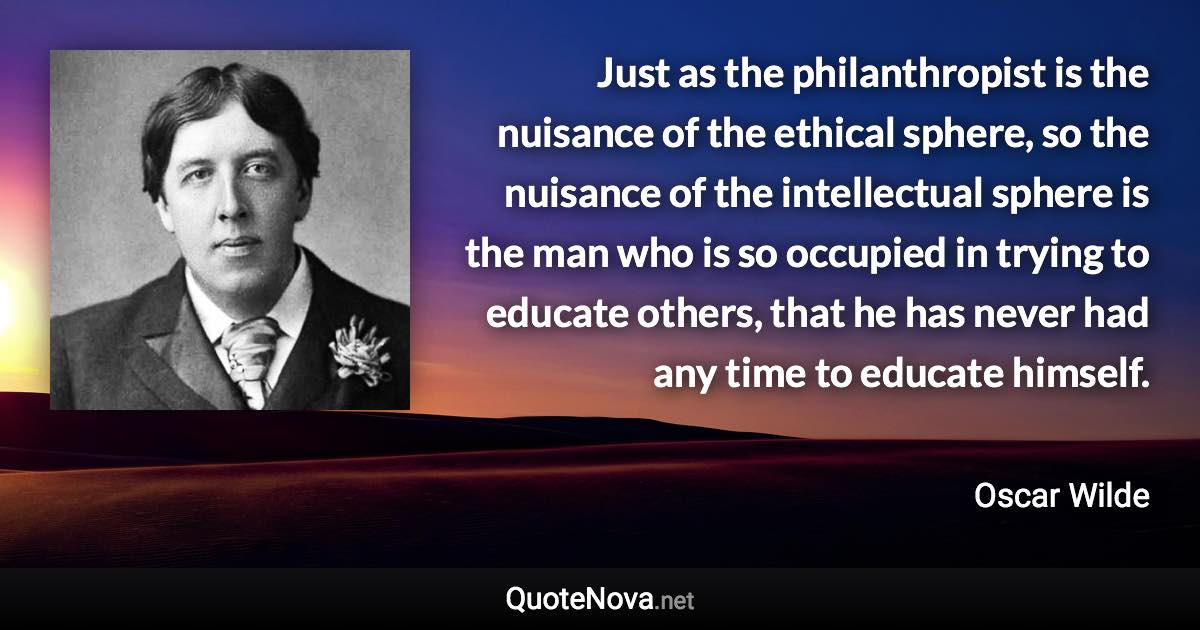 Just as the philanthropist is the nuisance of the ethical sphere, so the nuisance of the intellectual sphere is the man who is so occupied in trying to educate others, that he has never had any time to educate himself. - Oscar Wilde quote