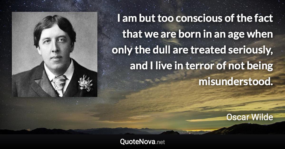 I am but too conscious of the fact that we are born in an age when only the dull are treated seriously, and I live in terror of not being misunderstood. - Oscar Wilde quote