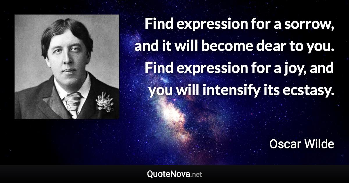 Find expression for a sorrow, and it will become dear to you. Find expression for a joy, and you will intensify its ecstasy. - Oscar Wilde quote