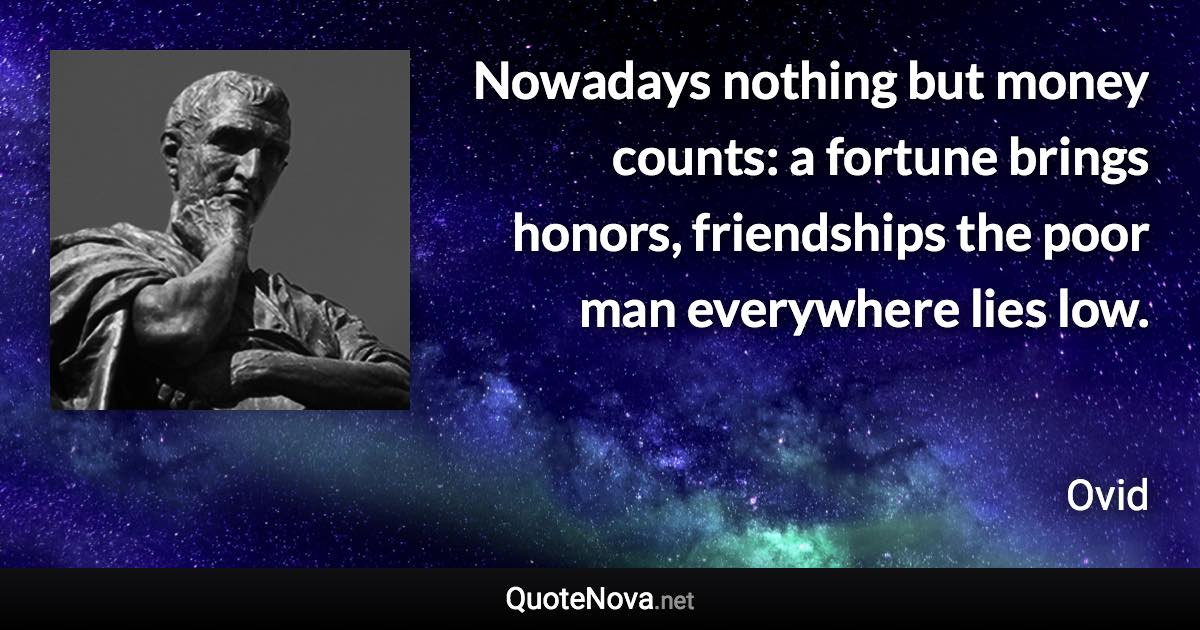 Nowadays nothing but money counts: a fortune brings honors, friendships the poor man everywhere lies low. - Ovid quote