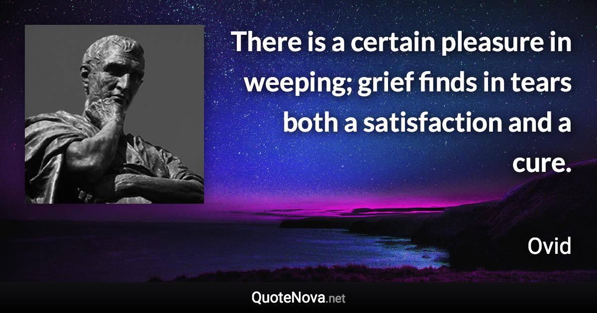 There is a certain pleasure in weeping; grief finds in tears both a satisfaction and a cure. - Ovid quote