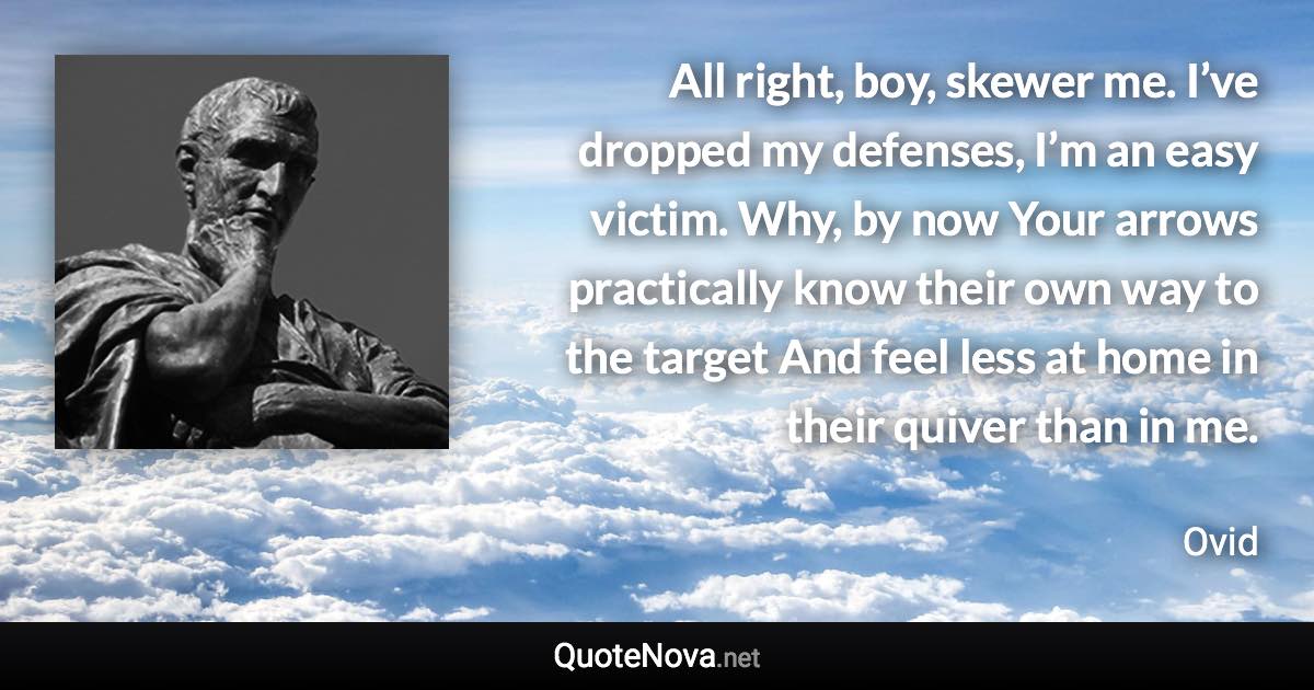 All right, boy, skewer me. I’ve dropped my defenses, I’m an easy victim. Why, by now Your arrows practically know their own way to the target And feel less at home in their quiver than in me. - Ovid quote