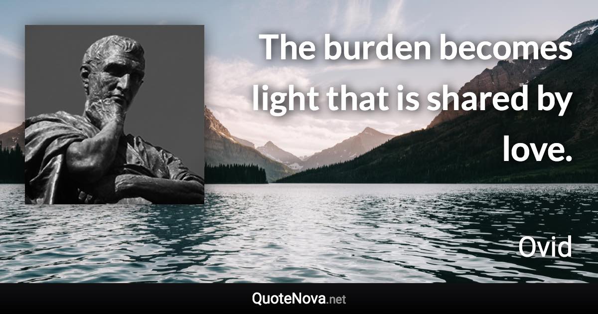 The burden becomes light that is shared by love. - Ovid quote