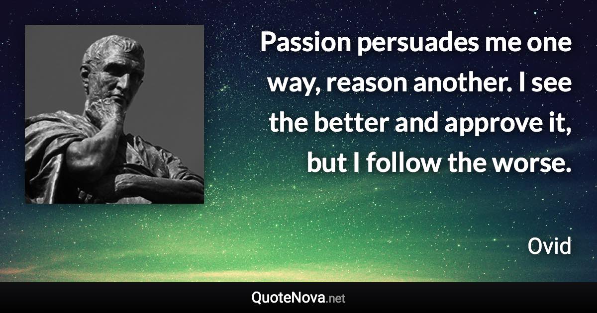 Passion persuades me one way, reason another. I see the better and approve it, but I follow the worse. - Ovid quote