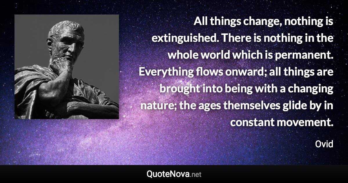 All things change, nothing is extinguished. There is nothing in the whole world which is permanent. Everything flows onward; all things are brought into being with a changing nature; the ages themselves glide by in constant movement. - Ovid quote