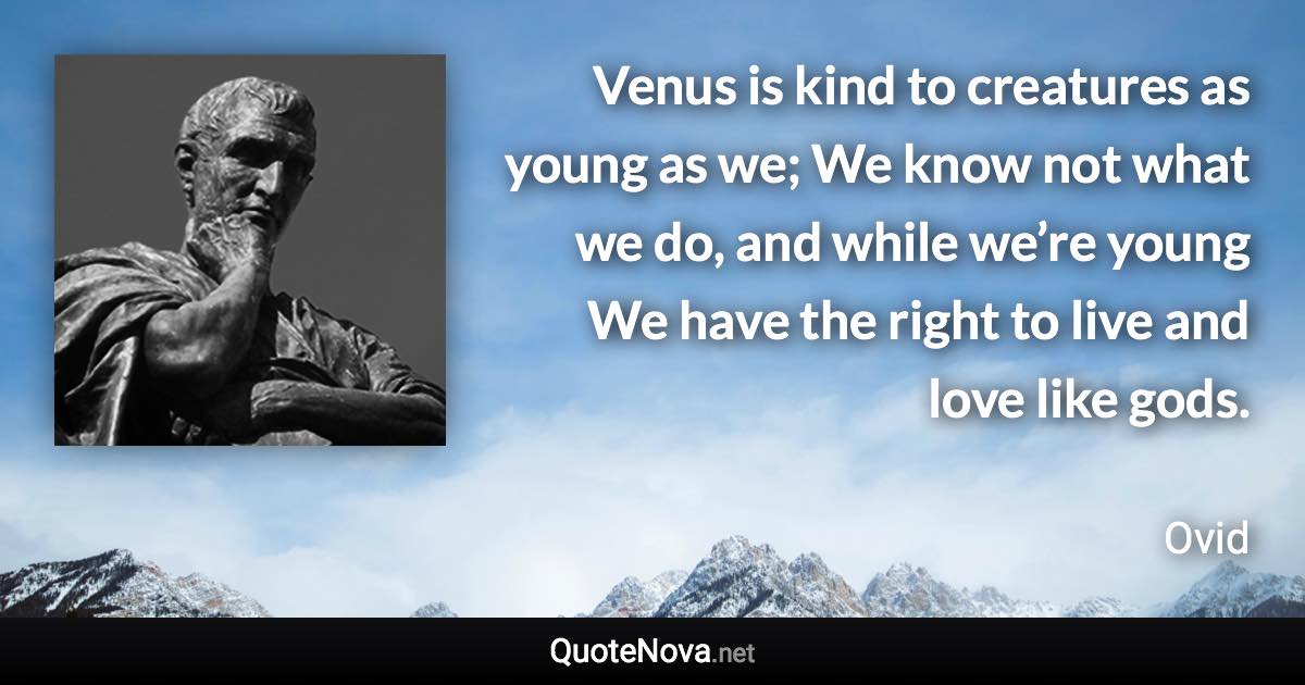 Venus is kind to creatures as young as we; We know not what we do, and while we’re young We have the right to live and love like gods. - Ovid quote