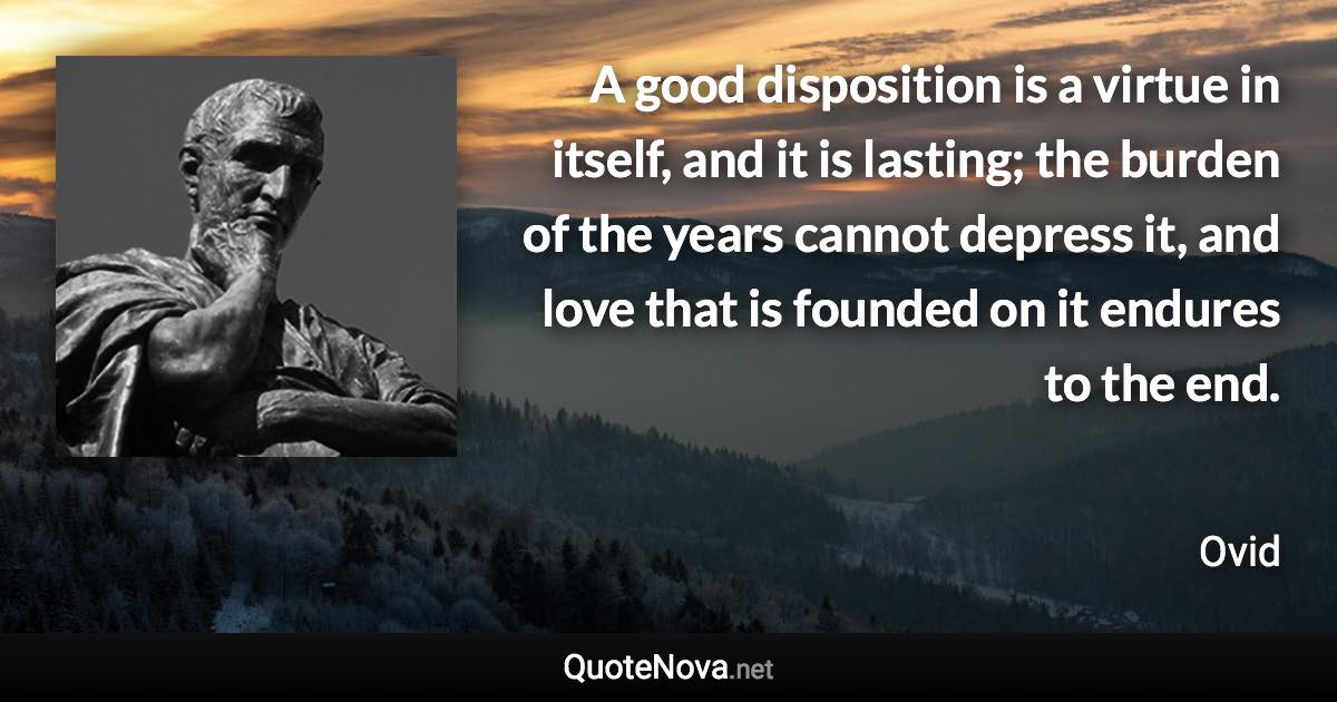 A good disposition is a virtue in itself, and it is lasting; the burden of the years cannot depress it, and love that is founded on it endures to the end. - Ovid quote