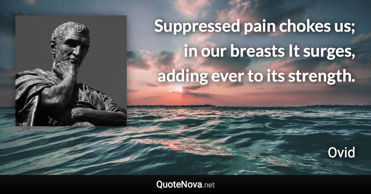 Suppressed pain chokes us; in our breasts It surges, adding ever to its strength. - Ovid quote