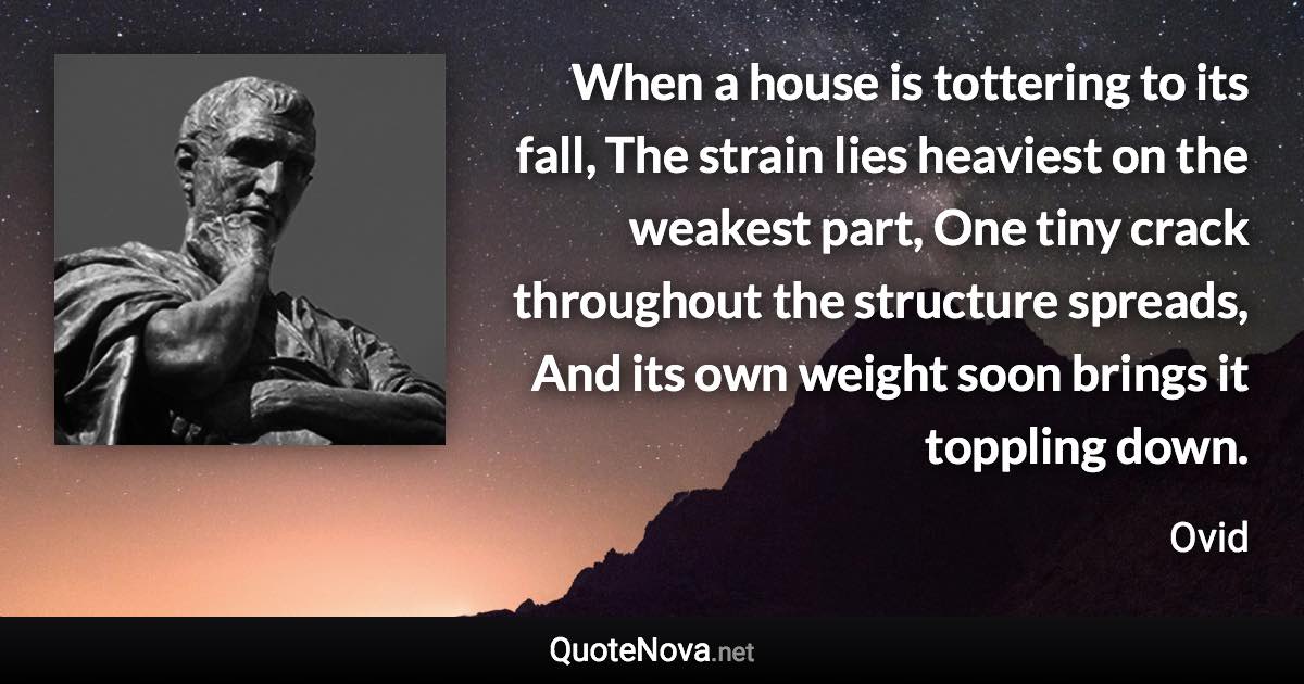 When a house is tottering to its fall, The strain lies heaviest on the weakest part, One tiny crack throughout the structure spreads, And its own weight soon brings it toppling down. - Ovid quote