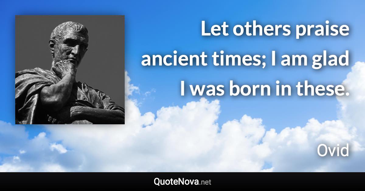 Let others praise ancient times; I am glad I was born in these. - Ovid quote