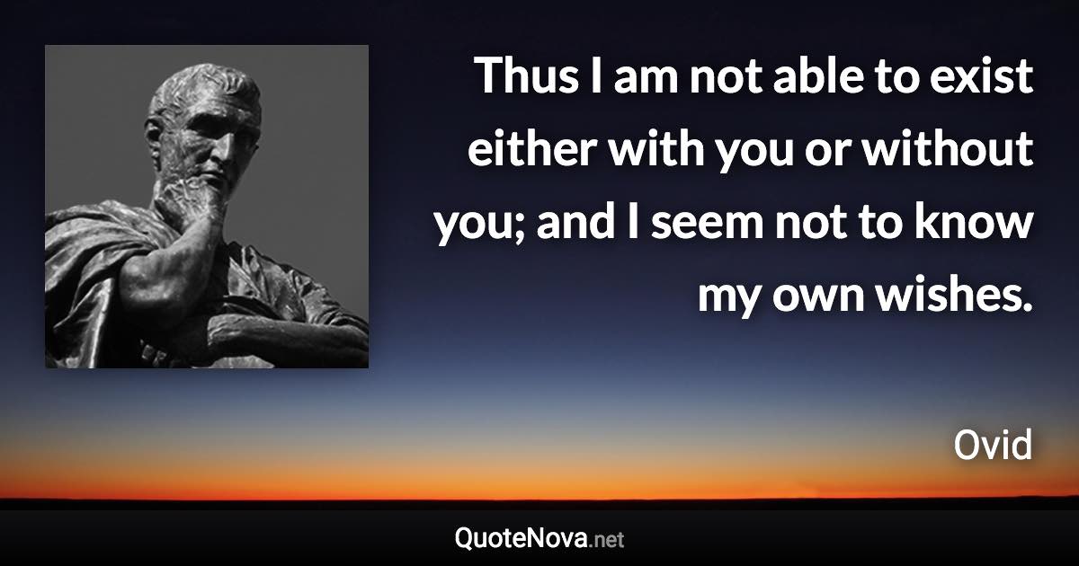Thus I am not able to exist either with you or without you; and I seem not to know my own wishes. - Ovid quote