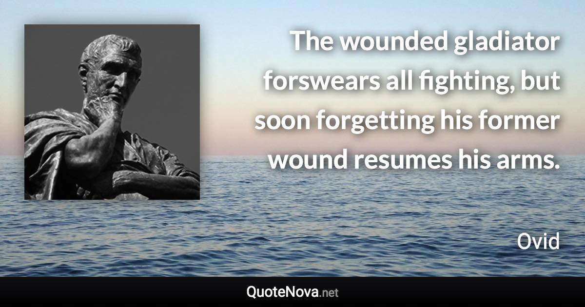 The wounded gladiator forswears all fighting, but soon forgetting his former wound resumes his arms. - Ovid quote
