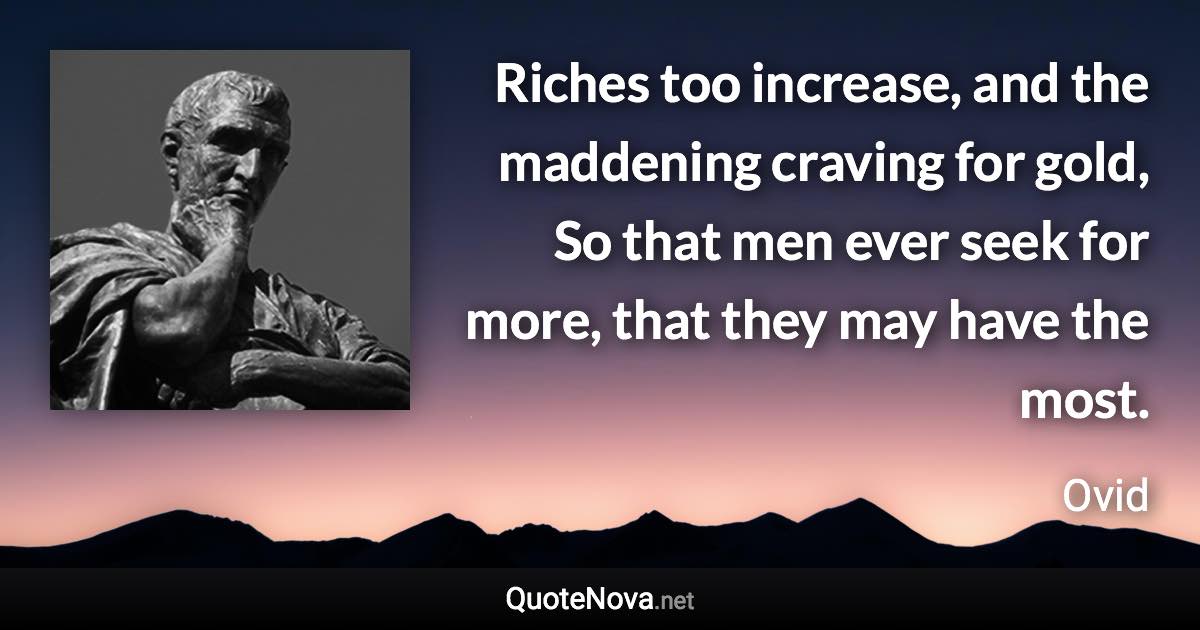 Riches too increase, and the maddening craving for gold, So that men ever seek for more, that they may have the most. - Ovid quote