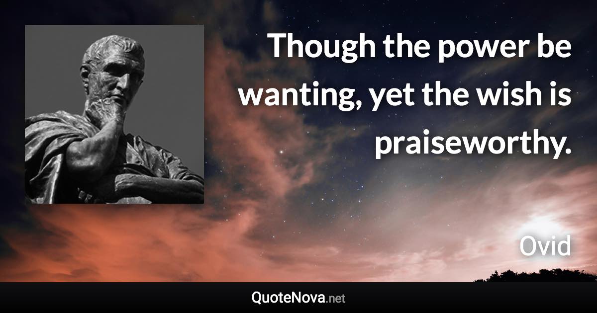 Though the power be wanting, yet the wish is praiseworthy. - Ovid quote