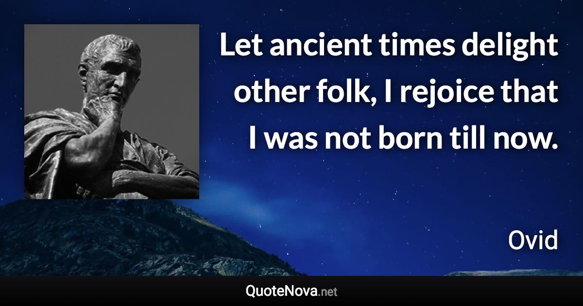 Let ancient times delight other folk, I rejoice that I was not born till now. - Ovid quote