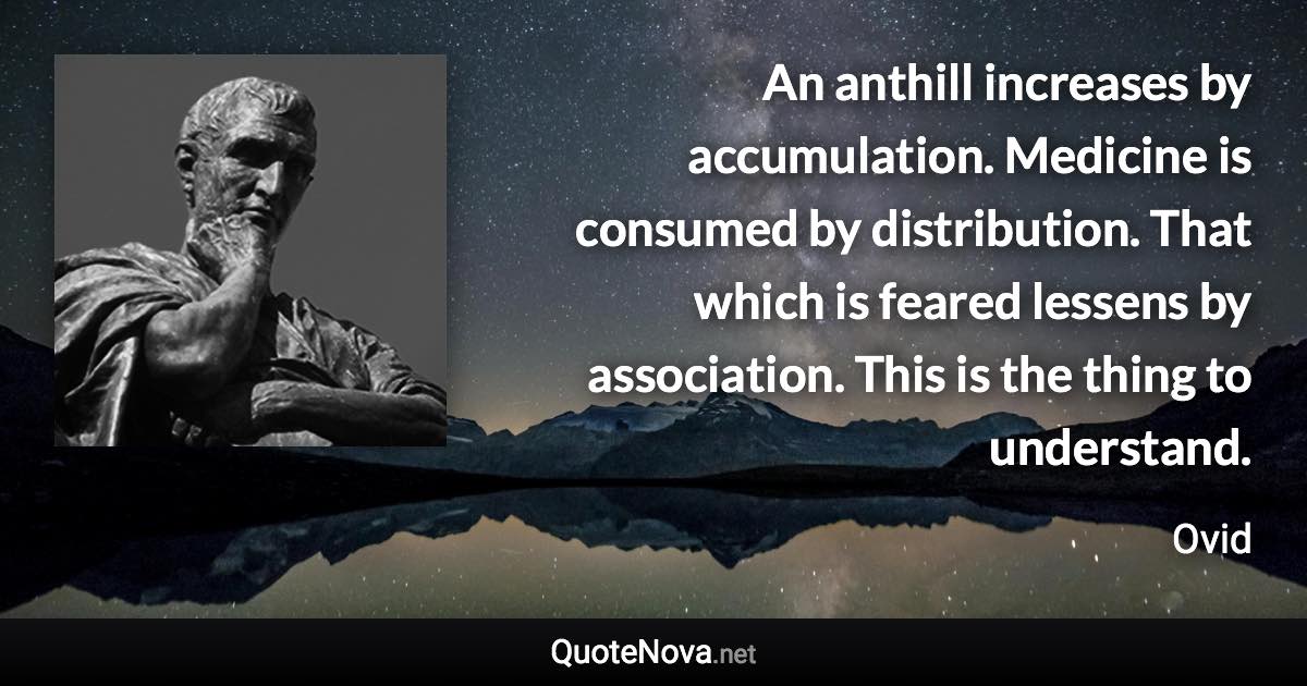 An anthill increases by accumulation. Medicine is consumed by distribution. That which is feared lessens by association. This is the thing to understand. - Ovid quote