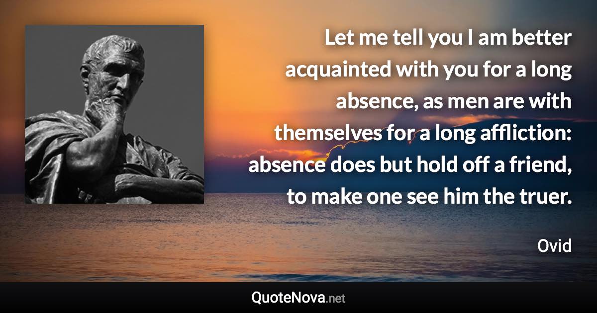 Let me tell you I am better acquainted with you for a long absence, as men are with themselves for a long affliction: absence does but hold off a friend, to make one see him the truer. - Ovid quote