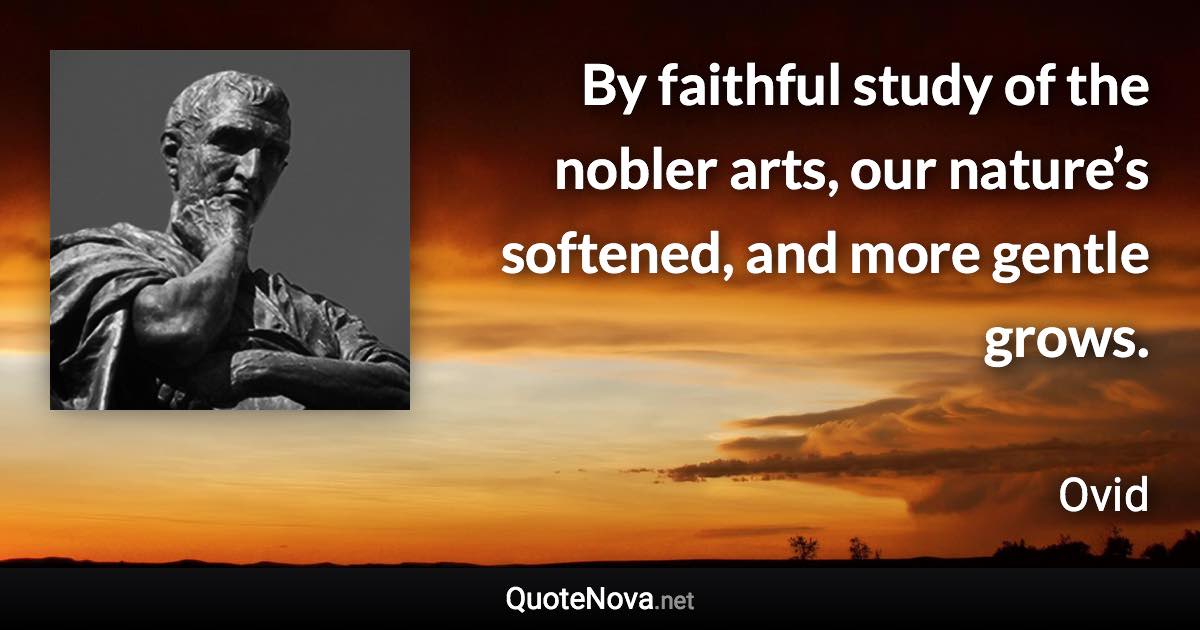 By faithful study of the nobler arts, our nature’s softened, and more gentle grows. - Ovid quote