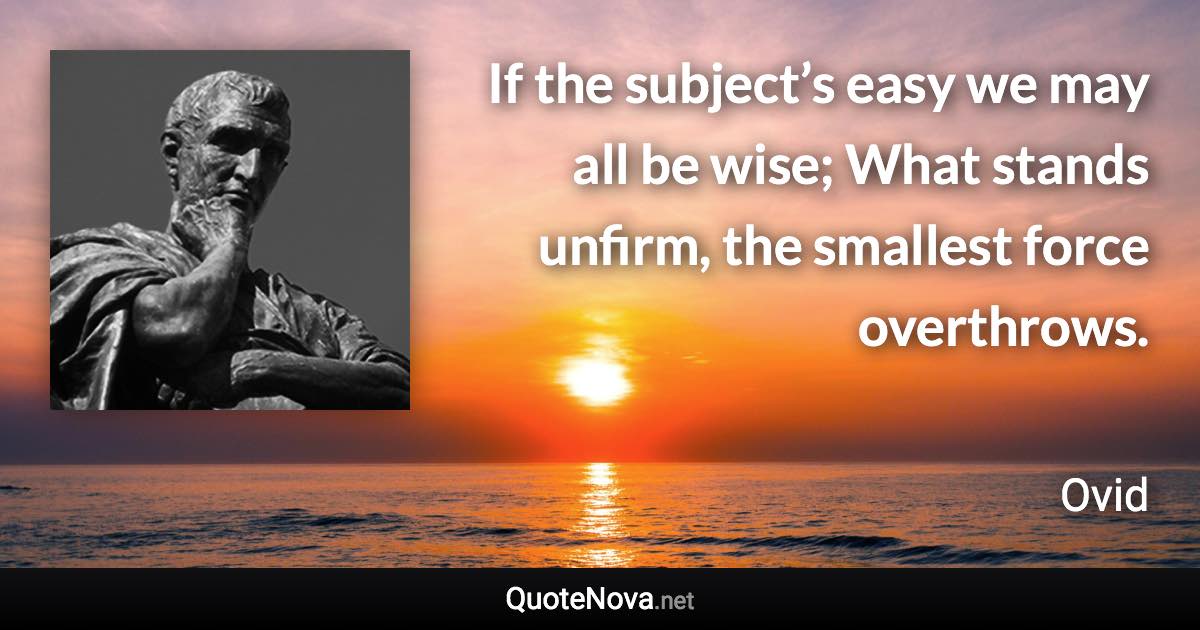 If the subject’s easy we may all be wise; What stands unfirm, the smallest force overthrows. - Ovid quote