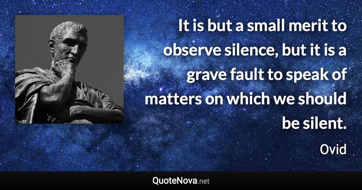 It is but a small merit to observe silence, but it is a grave fault to speak of matters on which we should be silent. - Ovid quote