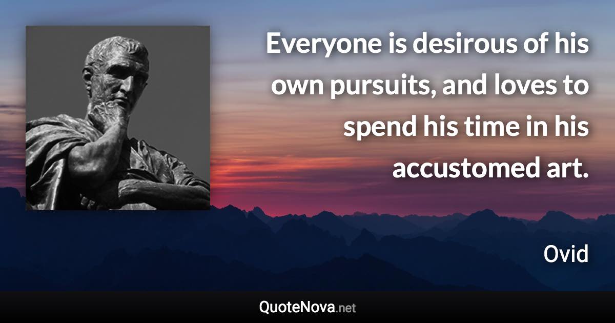 Everyone is desirous of his own pursuits, and loves to spend his time in his accustomed art. - Ovid quote