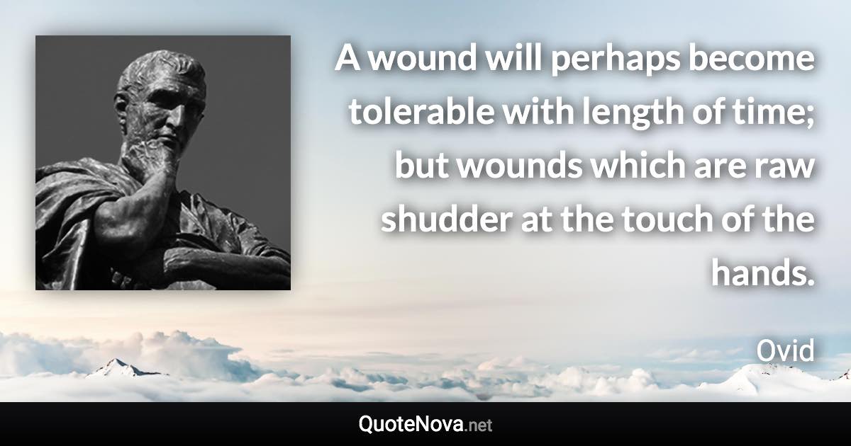 A wound will perhaps become tolerable with length of time; but wounds which are raw shudder at the touch of the hands. - Ovid quote