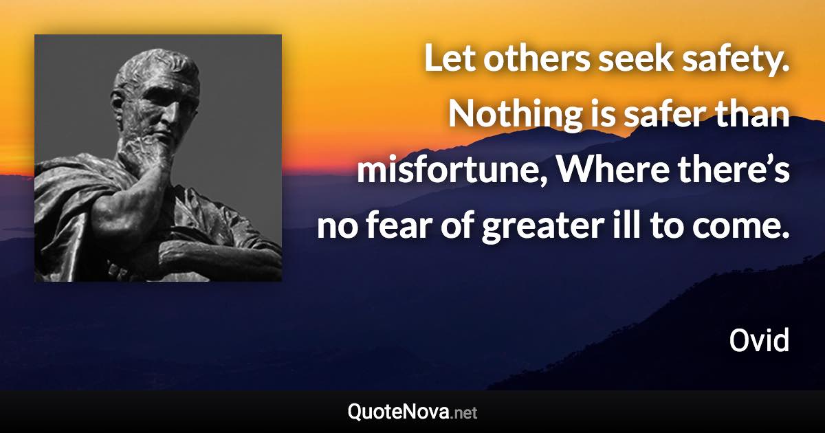 Let others seek safety. Nothing is safer than misfortune, Where there’s no fear of greater ill to come. - Ovid quote