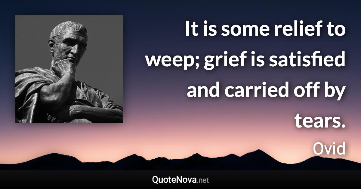 It is some relief to weep; grief is satisfied and carried off by tears. - Ovid quote