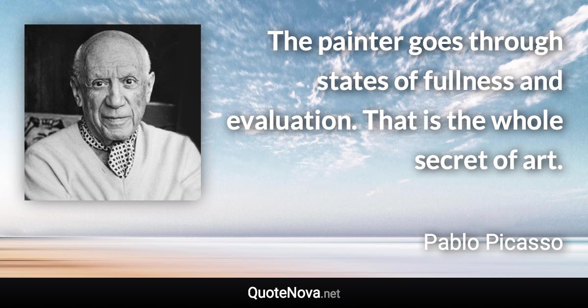 The painter goes through states of fullness and evaluation. That is the whole secret of art. - Pablo Picasso quote