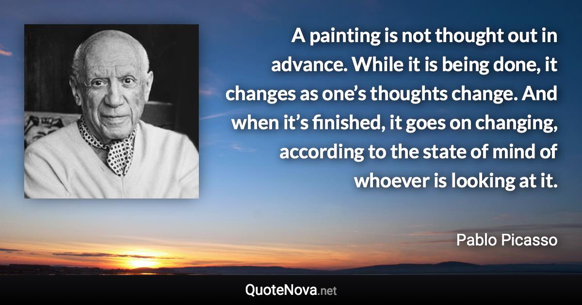 A painting is not thought out in advance. While it is being done, it changes as one’s thoughts change. And when it’s finished, it goes on changing, according to the state of mind of whoever is looking at it. - Pablo Picasso quote