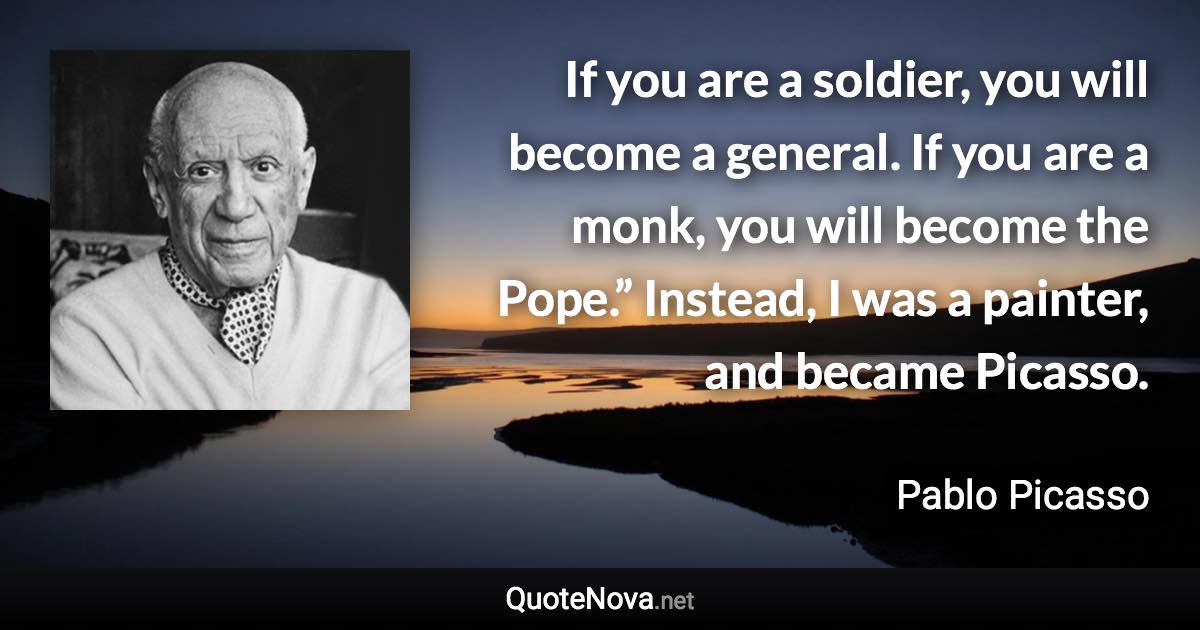 If you are a soldier, you will become a general. If you are a monk, you will become the Pope.” Instead, I was a painter, and became Picasso. - Pablo Picasso quote