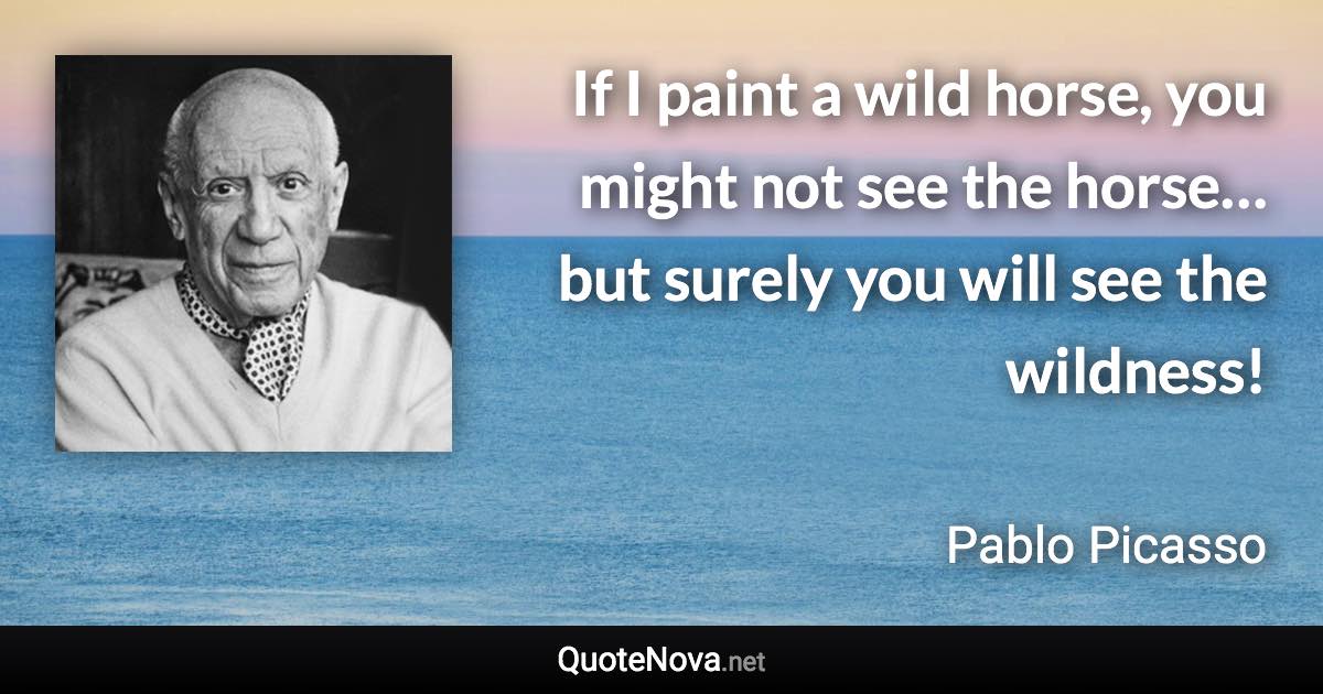 If I paint a wild horse, you might not see the horse… but surely you will see the wildness! - Pablo Picasso quote