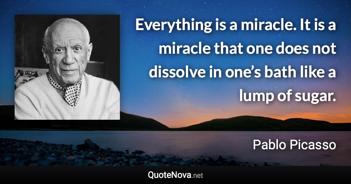 Everything is a miracle. It is a miracle that one does not dissolve in one’s bath like a lump of sugar. - Pablo Picasso quote