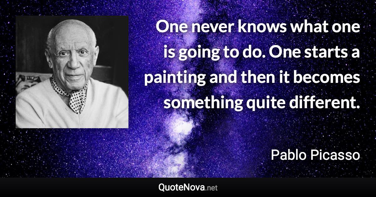 One never knows what one is going to do. One starts a painting and then it becomes something quite different. - Pablo Picasso quote