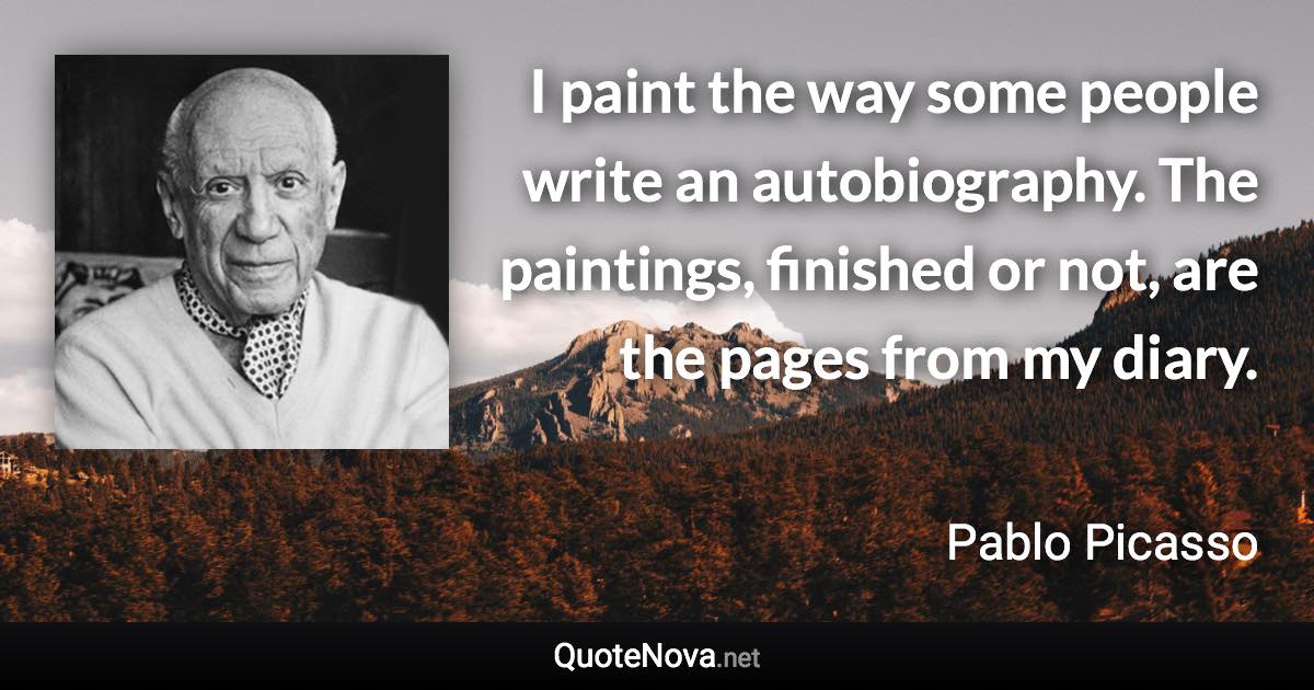 I paint the way some people write an autobiography. The paintings, finished or not, are the pages from my diary. - Pablo Picasso quote