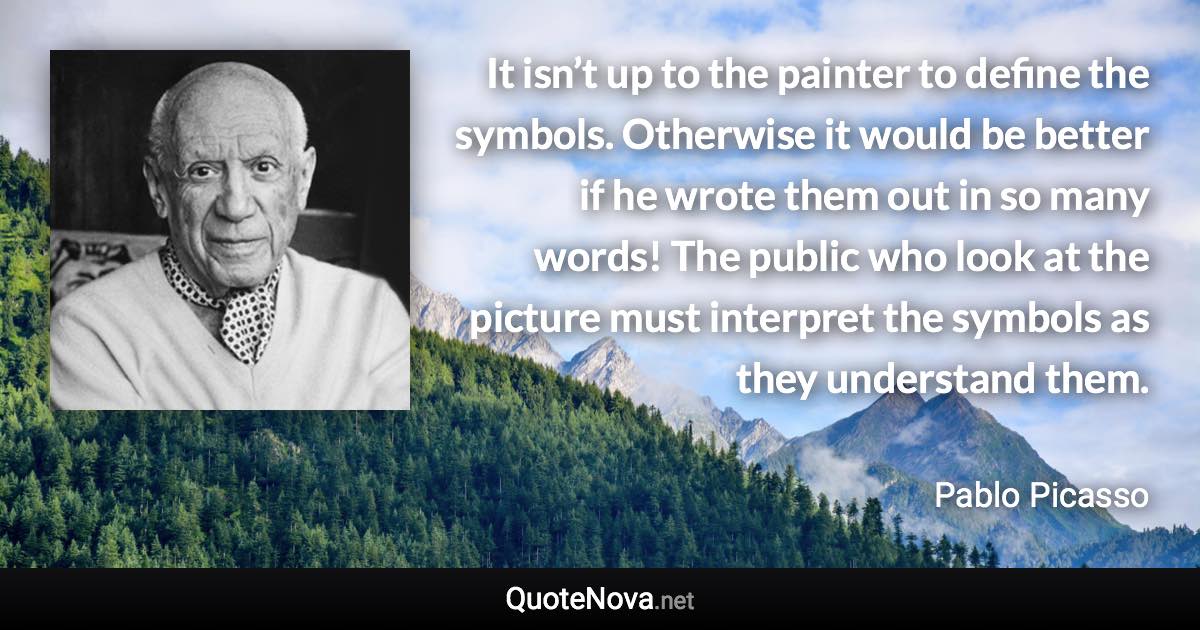 It isn’t up to the painter to define the symbols. Otherwise it would be better if he wrote them out in so many words! The public who look at the picture must interpret the symbols as they understand them. - Pablo Picasso quote