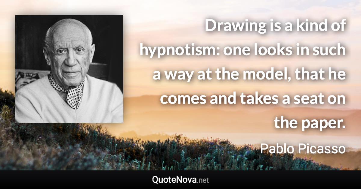 Drawing is a kind of hypnotism: one looks in such a way at the model, that he comes and takes a seat on the paper. - Pablo Picasso quote