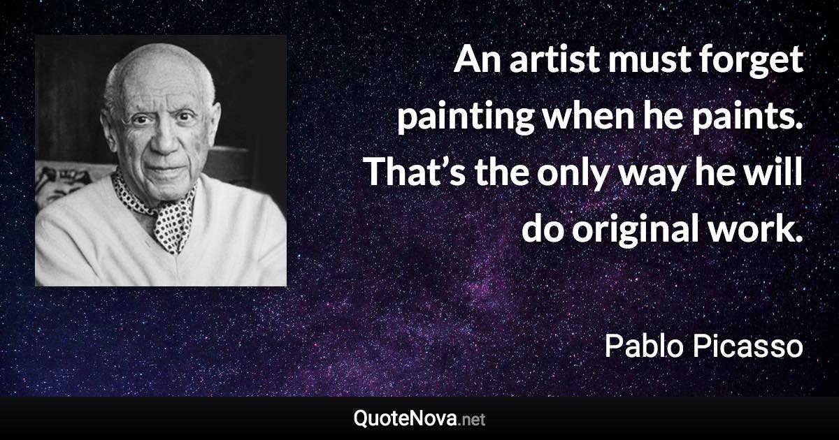 An artist must forget painting when he paints. That’s the only way he will do original work. - Pablo Picasso quote