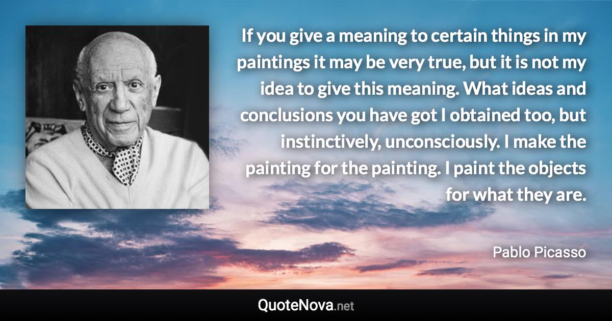 If you give a meaning to certain things in my paintings it may be very true, but it is not my idea to give this meaning. What ideas and conclusions you have got I obtained too, but instinctively, unconsciously. I make the painting for the painting. I paint the objects for what they are. - Pablo Picasso quote