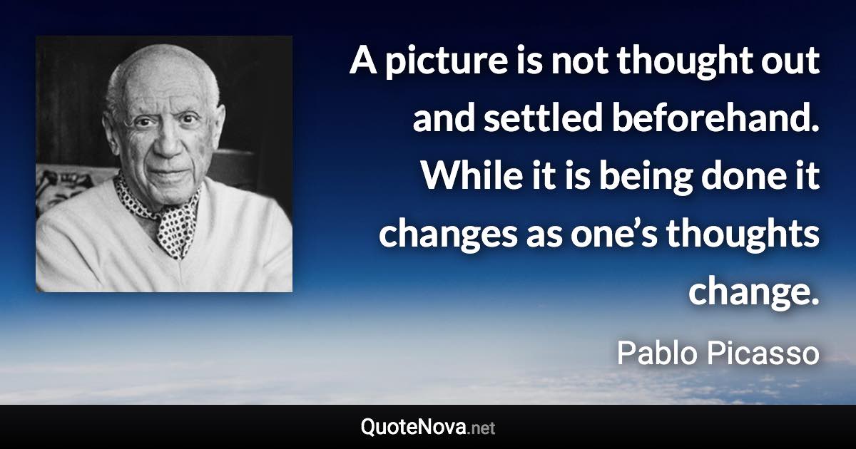 A picture is not thought out and settled beforehand. While it is being done it changes as one’s thoughts change. - Pablo Picasso quote