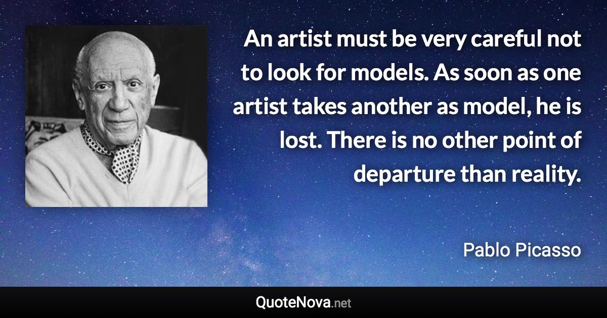 An artist must be very careful not to look for models. As soon as one artist takes another as model, he is lost. There is no other point of departure than reality. - Pablo Picasso quote