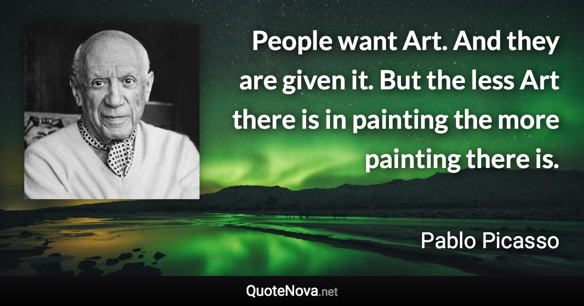 People want Art. And they are given it. But the less Art there is in painting the more painting there is. - Pablo Picasso quote