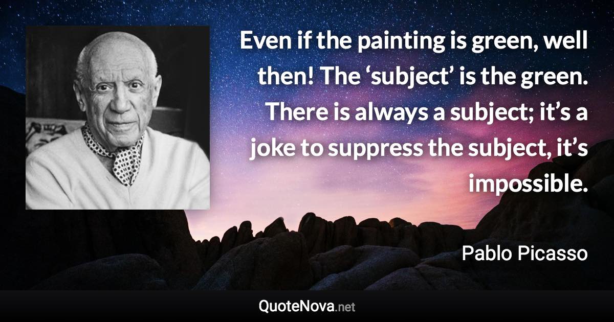 Even if the painting is green, well then! The ‘subject’ is the green. There is always a subject; it’s a joke to suppress the subject, it’s impossible. - Pablo Picasso quote